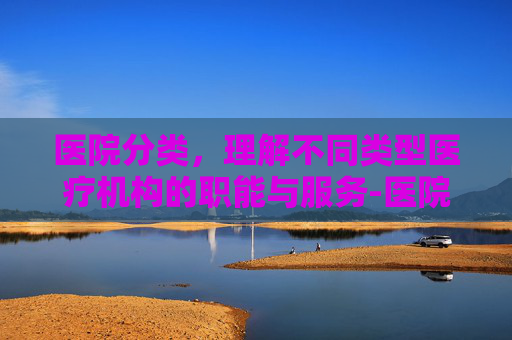 医院分类，理解不同类型医疗机构的职能与服务-医院分类等级划分