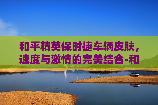 和平精英保时捷车辆皮肤，速度与激情的完美结合-和平精英 保时捷