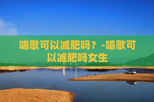 唱歌可以减肥吗？-唱歌可以减肥吗女生