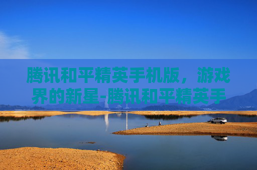 腾讯和平精英手机版，游戏界的新星-腾讯和平精英手机版下载