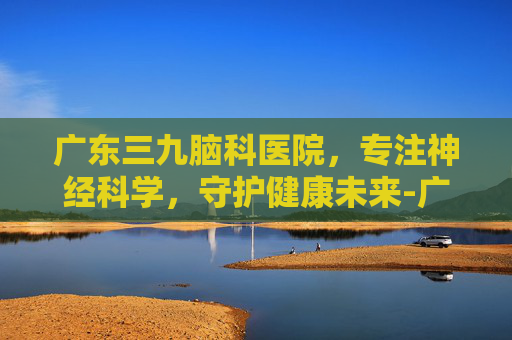 广东三九脑科医院，专注神经科学，守护健康未来-广东三九脑科医院是三甲吗