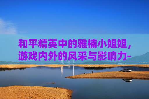 和平精英中的雅楠小姐姐，游戏内外的风采与影响力-和平精英雅婷皮肤