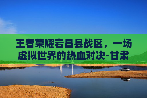 王者荣耀宕昌县战区，一场虚拟世界的热血对决-甘肃王者荣耀战区