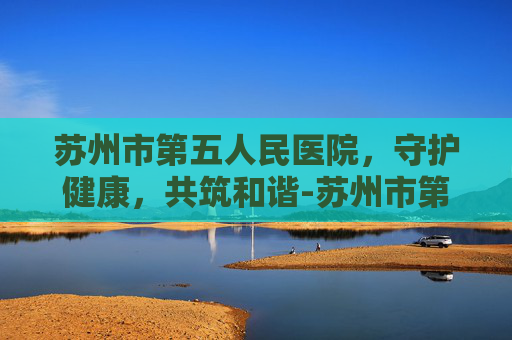苏州市第五人民医院，守护健康，共筑和谐-苏州市第五人民医院官网