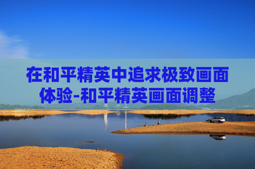 在和平精英中追求极致画面体验-和平精英画面调整