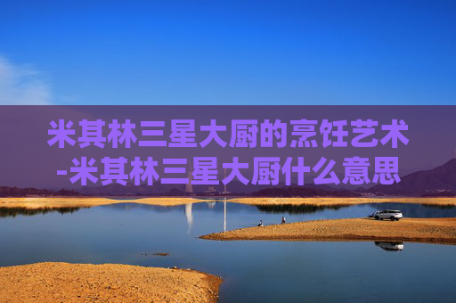 米其林三星大厨的烹饪艺术-米其林三星大厨什么意思