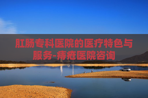 肛肠专科医院的医疗特色与服务-痔疮医院咨询