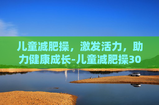 儿童减肥操，激发活力，助力健康成长-儿童减肥操30分钟