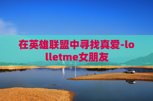 在英雄联盟中寻找真爱-lolletme女朋友