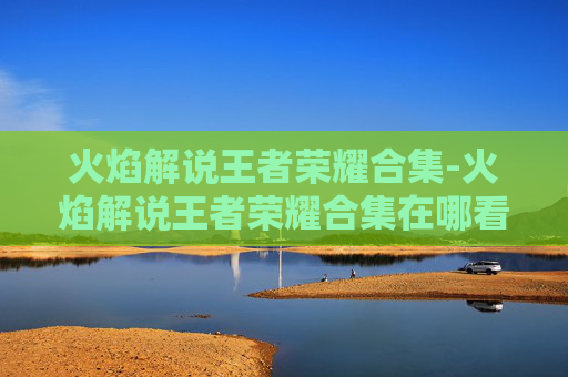 火焰解说王者荣耀合集-火焰解说王者荣耀合集在哪看