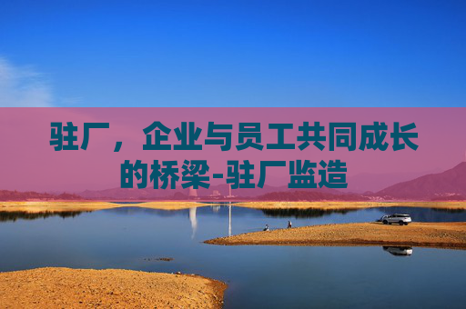 驻厂，企业与员工共同成长的桥梁-驻厂监造