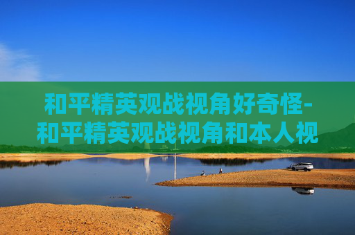 和平精英观战视角好奇怪-和平精英观战视角和本人视角一样吗