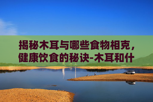 揭秘木耳与哪些食物相克，健康饮食的秘诀-木耳和什么相克食物