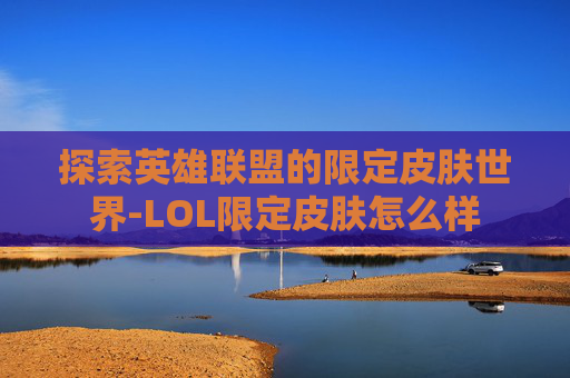 探索英雄联盟的限定皮肤世界-LOL限定皮肤怎么样