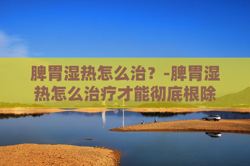 脾胃湿热怎么治？-脾胃湿热怎么治疗才能彻底根除