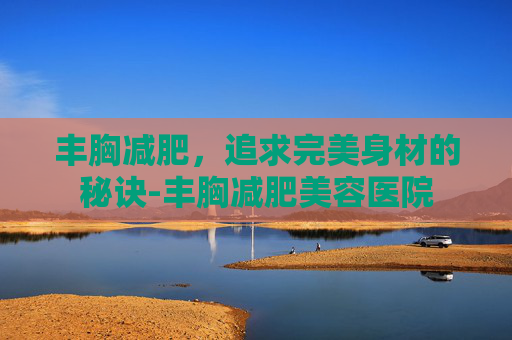 丰胸减肥，追求完美身材的秘诀-丰胸减肥美容医院