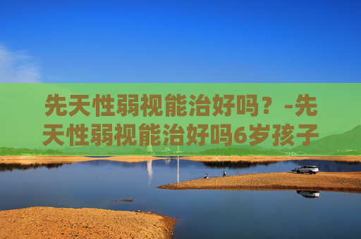 先天性弱视能治好吗？-先天性弱视能治好吗6岁孩子