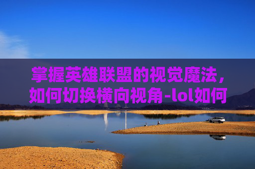 掌握英雄联盟的视觉魔法，如何切换横向视角-lol如何切换横向视角手机
