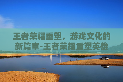 王者荣耀重塑，游戏文化的新篇章-王者荣耀重塑英雄