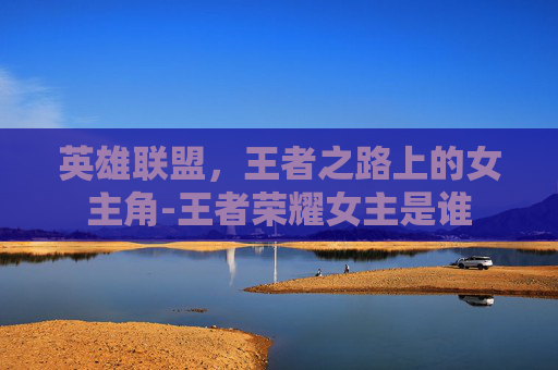 英雄联盟，王者之路上的女主角-王者荣耀女主是谁