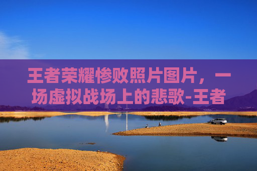 王者荣耀惨败照片图片，一场虚拟战场上的悲歌-王者荣耀输了的图片