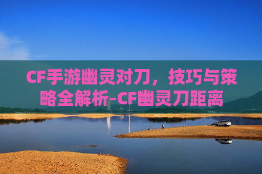 CF手游幽灵对刀，技巧与策略全解析-CF幽灵刀距离