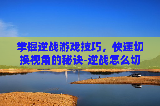 掌握逆战游戏技巧，快速切换视角的秘诀-逆战怎么切换快捷键