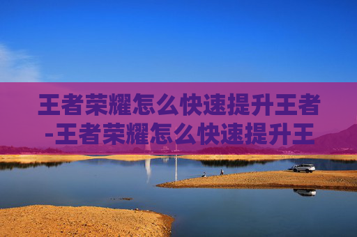 王者荣耀怎么快速提升王者-王者荣耀怎么快速提升王者胜率