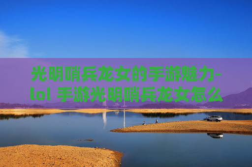 光明哨兵龙女的手游魅力-lol 手游光明哨兵龙女怎么玩