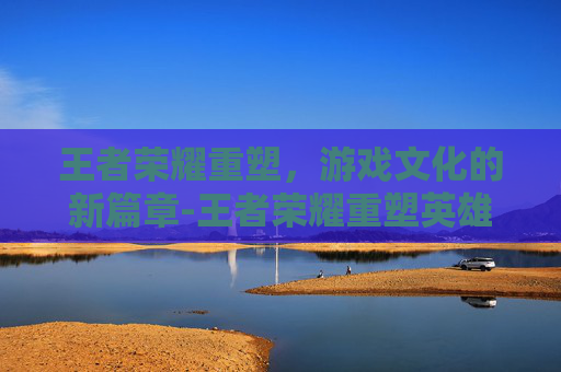 王者荣耀重塑，游戏文化的新篇章-王者荣耀重塑英雄对比图