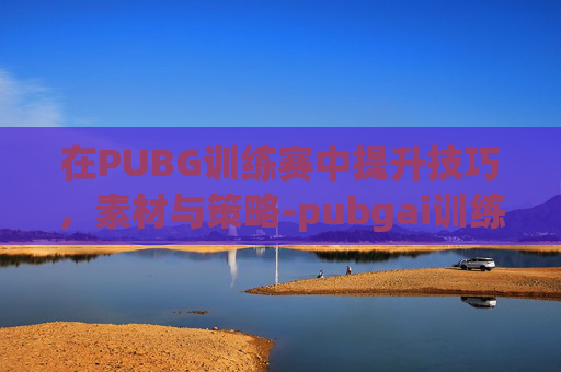 在PUBG训练赛中提升技巧，素材与策略-pubgai训练赛有真人吗