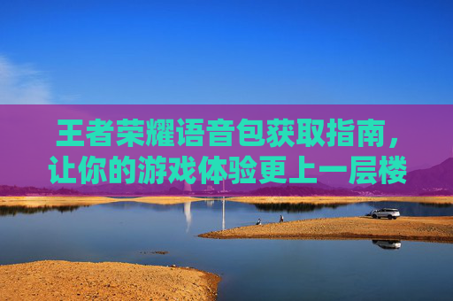 王者荣耀语音包获取指南，让你的游戏体验更上一层楼-怎么获取王者荣耀语音包的声音