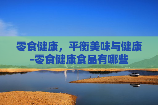 零食健康，平衡美味与健康-零食健康食品有哪些