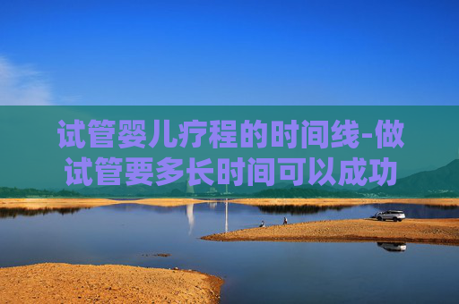 试管婴儿疗程的时间线-做试管要多长时间可以成功