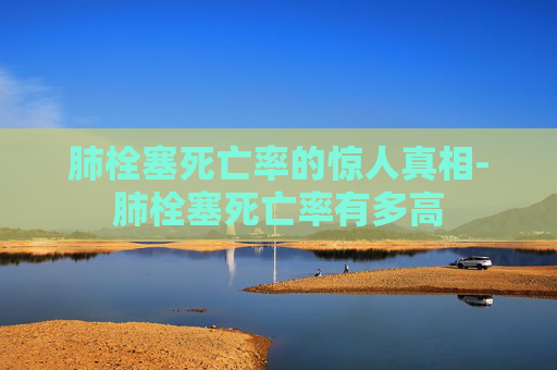 肺栓塞死亡率的惊人真相-肺栓塞死亡率有多高