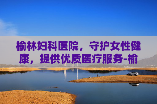 榆林妇科医院，守护女性健康，提供优质医疗服务-榆林妇科医院咨询免费咨询