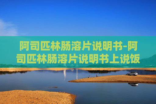 阿司匹林肠溶片说明书-阿司匹林肠溶片说明书上说饭后吃