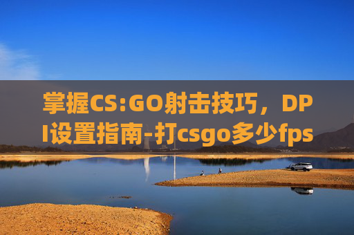 掌握CS:GO射击技巧，DPI设置指南-打csgo多少fps正常