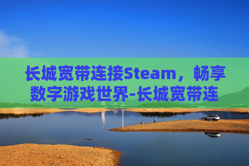 长城宽带连接Steam，畅享数字游戏世界-长城宽带连接路由器后无法上网