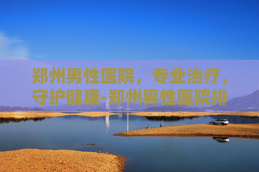 郑州男性医院，专业治疗，守护健康-郑州男性医院排名