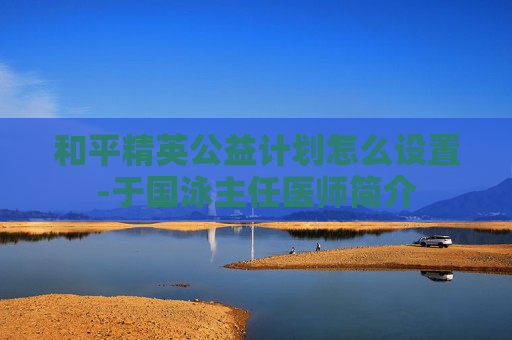 和平精英公益计划怎么设置-于国泳主任医师简介