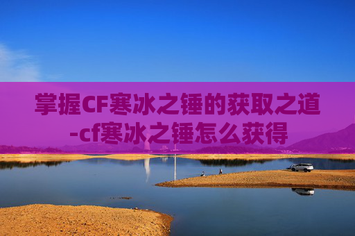 掌握CF寒冰之锤的获取之道-cf寒冰之锤怎么获得