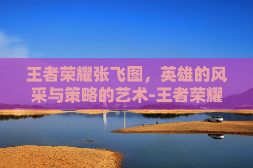 王者荣耀张飞图，英雄的风采与策略的艺术-王者荣耀张飞图片