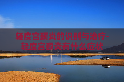 轻度宫颈炎的识别与治疗-轻度宫颈炎有什么症状
