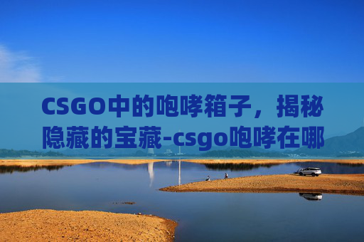 CSGO中的咆哮箱子，揭秘隐藏的宝藏-csgo咆哮在哪个箱子里