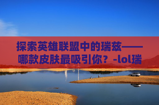 探索英雄联盟中的瑞兹——哪款皮肤最吸引你？-lol瑞兹什么皮肤好看一点
