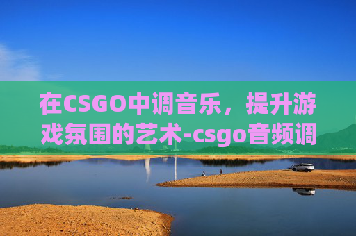 在CSGO中调音乐，提升游戏氛围的艺术-csgo音频调节最佳效果