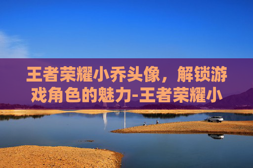 王者荣耀小乔头像，解锁游戏角色的魅力-王者荣耀小乔头像图片