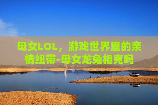 母女LOL，游戏世界里的亲情纽带-母女龙兔相克吗