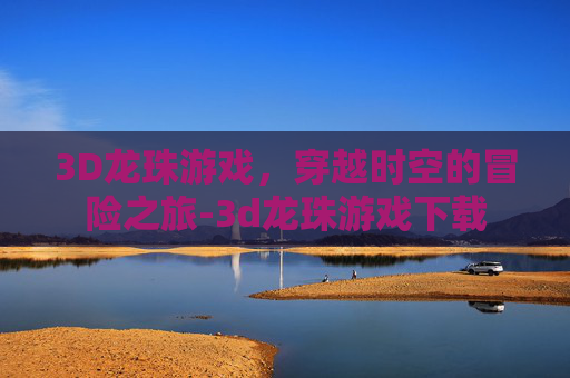 3D龙珠游戏，穿越时空的冒险之旅-3d龙珠游戏下载